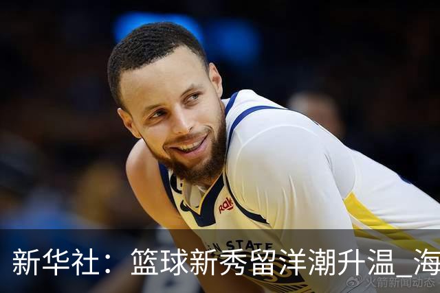 新华社：篮球新秀留洋潮升温 海外逐梦机遇与挑战并存